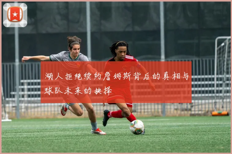 湖人拒绝续约詹姆斯背后的真相与球队未来的抉择