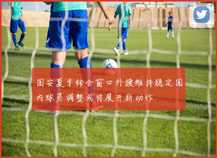 国安夏季转会窗口外援维持稳定国内球员调整或将展开新动作