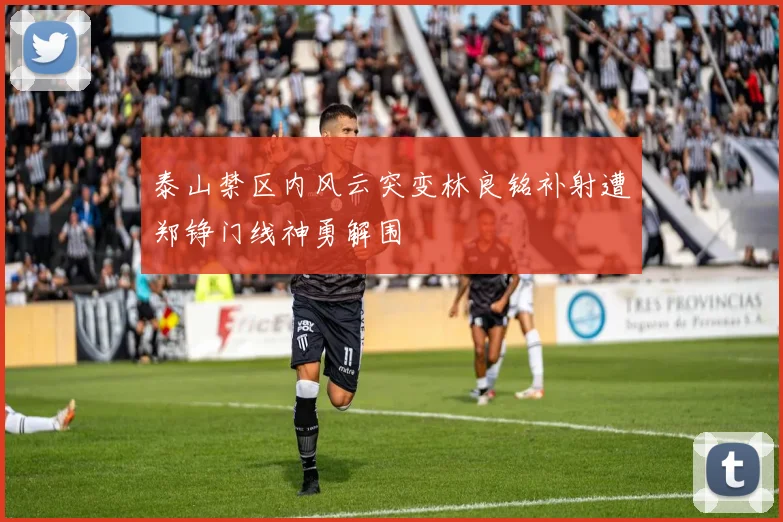 泰山禁区内风云突变林良铭补射遭郑铮门线神勇解围