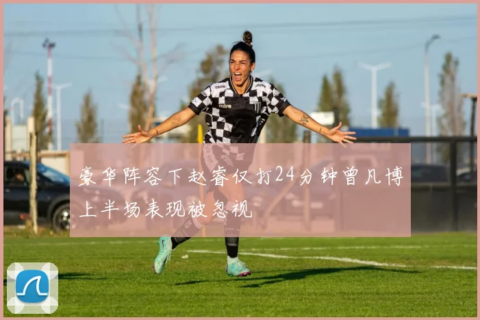 豪华阵容下赵睿仅打24分钟曾凡博上半场表现被忽视