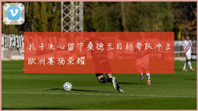 扎卡决心留守桑德兰目标带队冲击欧洲赛场荣耀