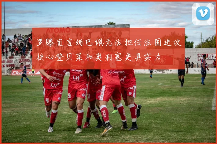 罗滕直言姆巴佩无法担任法国进攻核心登贝莱和奥利塞更具实力