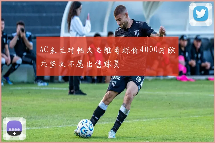 AC米兰对帕夫洛维奇标价4000万欧元坚决不愿出售球员