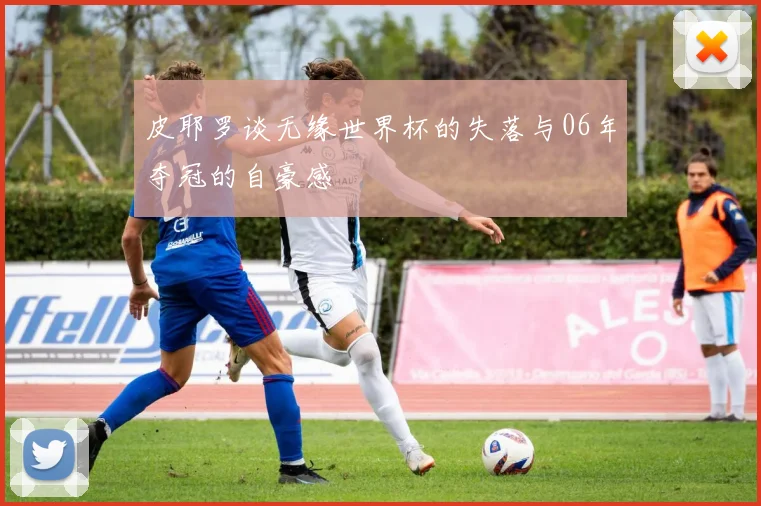 皮耶罗谈无缘世界杯的失落与06年夺冠的自豪感