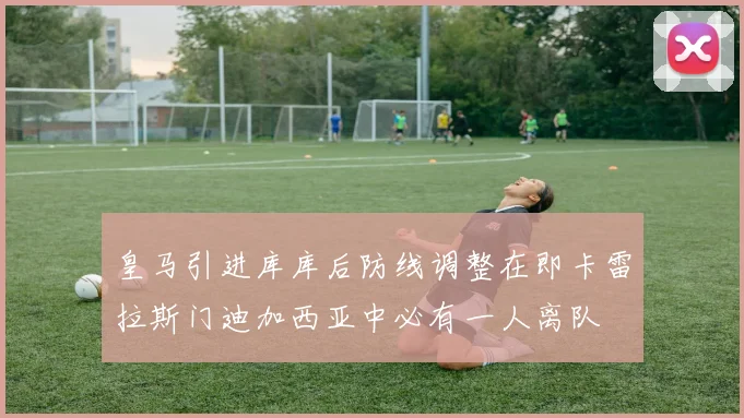 皇马引进库库后防线调整在即卡雷拉斯门迪加西亚中必有一人离队