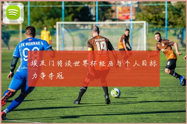 埃及门将谈世界杯经历与个人目标力争夺冠