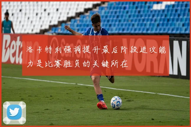 洛卡特利强调提升最后阶段进攻能力是比赛胜负的关键所在