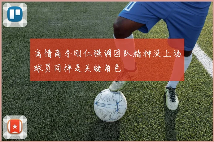 高情商李刚仁强调团队精神没上场球员同样是关键角色