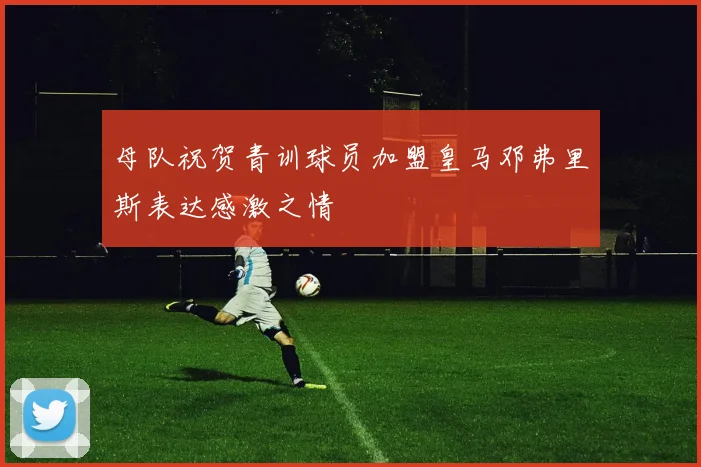 母队祝贺青训球员加盟皇马邓弗里斯表达感激之情