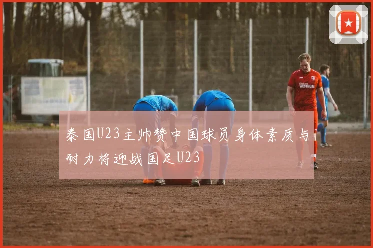泰国U23主帅赞中国球员身体素质与耐力将迎战国足U23