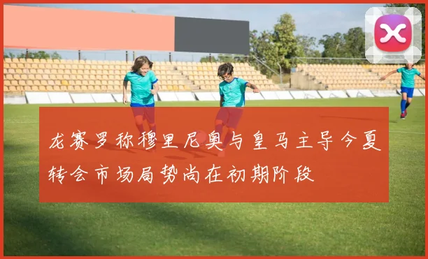龙赛罗称穆里尼奥与皇马主导今夏转会市场局势尚在初期阶段