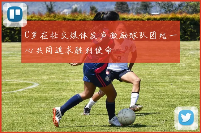 C罗在社交媒体发声激励球队团结一心共同追求胜利使命
