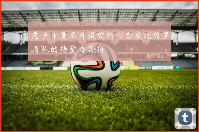 詹卢卡曼尼奇谈续约心态表达对罗马队的热爱与期待
