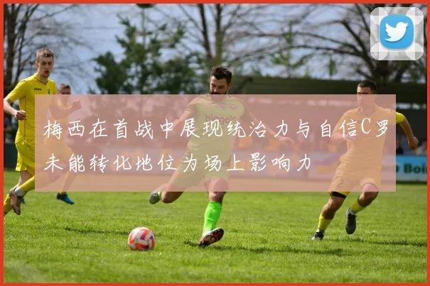 梅西在首战中展现统治力与自信C罗未能转化地位为场上影响力