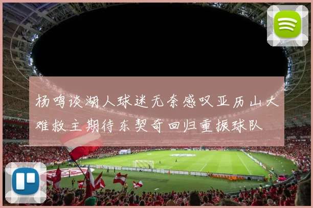 杨鸣谈湖人球迷无奈感叹亚历山大难救主期待东契奇回归重振球队