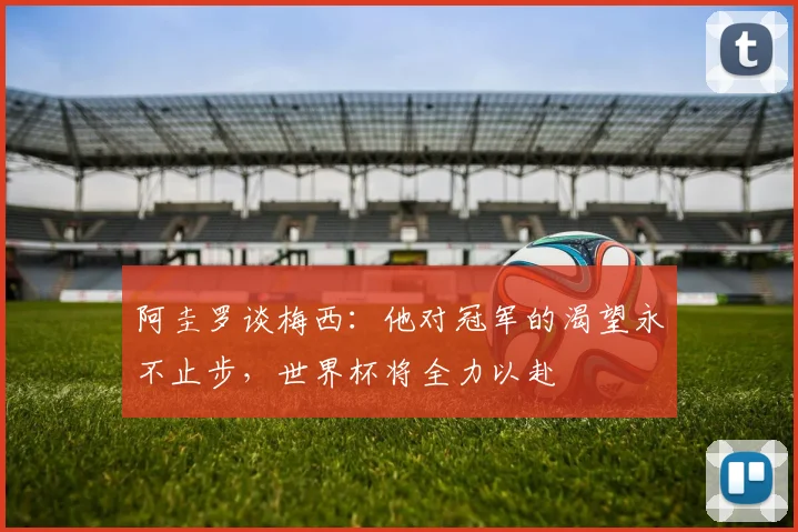 阿圭罗谈梅西：他对冠军的渴望永不止步，世界杯将全力以赴